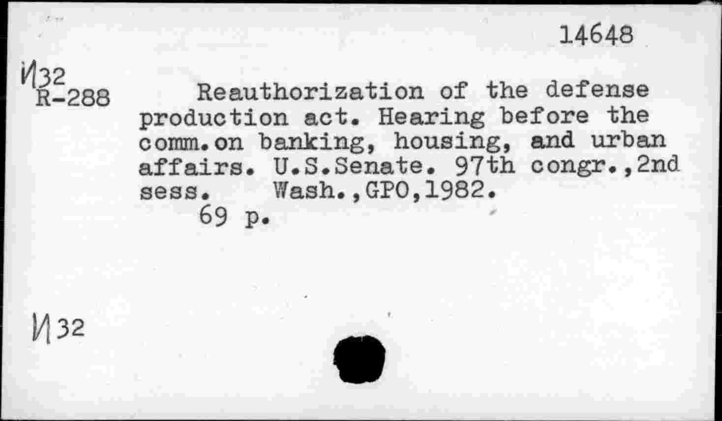 ﻿14648
kl32
R-288
Reauthorization of the defense production act. Hearing before the comm.on banking, housing, and urban affairs. U.S.Senate. 97th congr.,2nd sess. Wash.,GPO,1982.
69 p.
M32